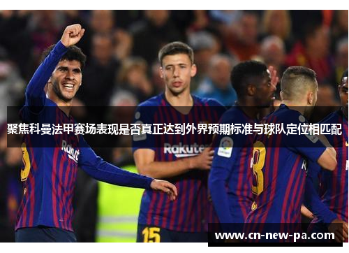 聚焦科曼法甲赛场表现是否真正达到外界预期标准与球队定位相匹配 聚焦科曼法甲赛场表现是否真正达到外界预期标准与球队定位相匹配
