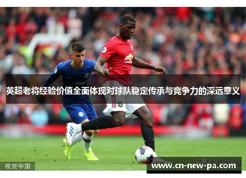 英超老将经验价值全面体现对球队稳定传承与竞争力的深远意义