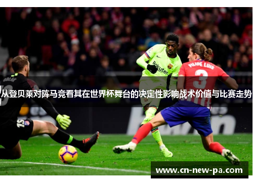 从登贝莱对阵马竞看其在世界杯舞台的决定性影响战术价值与比赛走势 从登贝莱对阵马竞看其在世界杯舞台的决定性影响战术价值与比赛走势