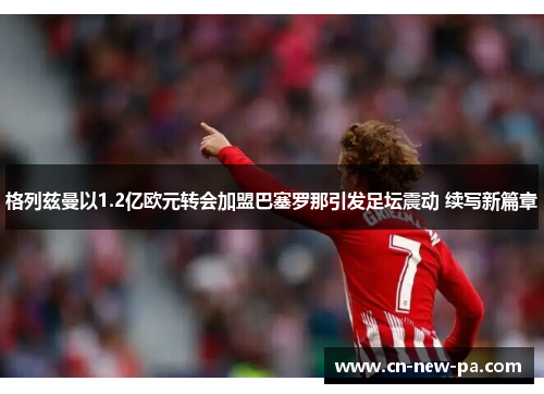 格列兹曼以1.2亿欧元转会加盟巴塞罗那引发足坛震动 续写新篇章 格列兹曼以1.2亿欧元转会加盟巴塞罗那引发足坛震动 续写新篇章