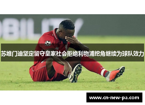 苏维门迪坚定留守皇家社会拒绝利物浦挖角继续为球队效力