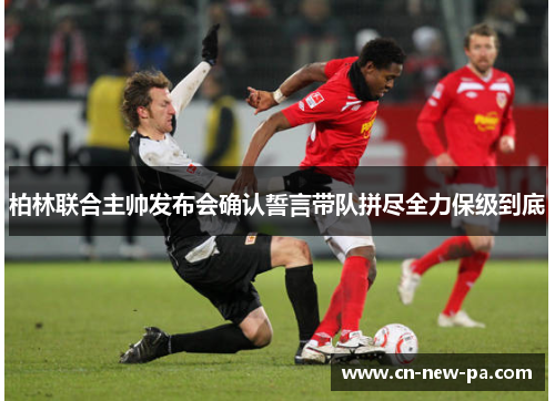 柏林联合主帅发布会确认誓言带队拼尽全力保级到底