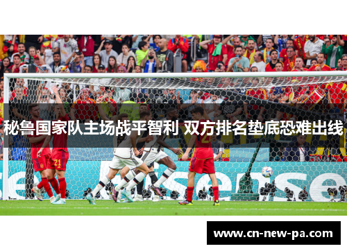 秘鲁国家队主场战平智利 双方排名垫底恐难出线 秘鲁国家队主场战平智利 双方排名垫底恐难出线