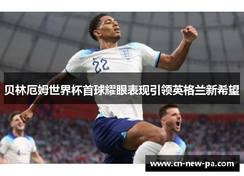 贝林厄姆世界杯首球耀眼表现引领英格兰新希望 贝林厄姆世界杯首球耀眼表现引领英格兰新希望