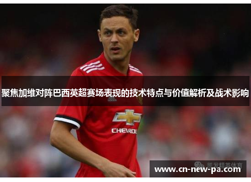 聚焦加维对阵巴西英超赛场表现的技术特点与价值解析及战术影响 聚焦加维对阵巴西英超赛场表现的技术特点与价值解析及战术影响