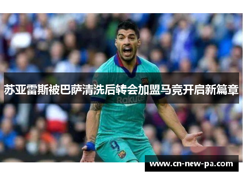 苏亚雷斯被巴萨清洗后转会加盟马竞开启新篇章 苏亚雷斯被巴萨清洗后转会加盟马竞开启新篇章