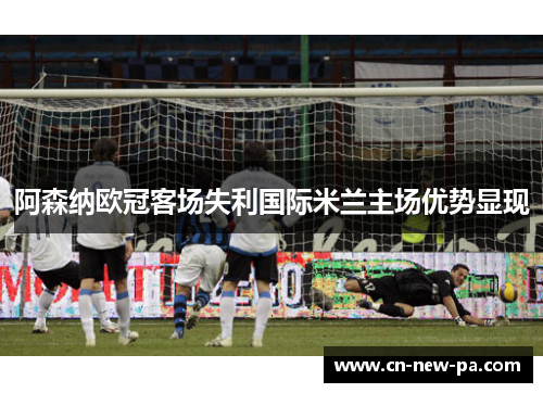 阿森纳欧冠客场失利国际米兰主场优势显现