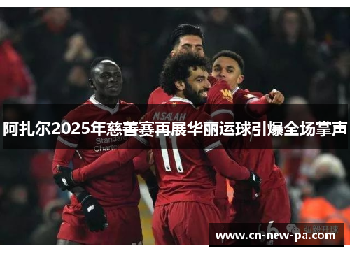 阿扎尔2025年慈善赛再展华丽运球引爆全场掌声 阿扎尔2025年慈善赛再展华丽运球引爆全场掌声